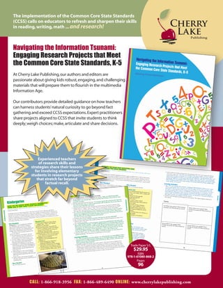 The implementation of the Common Core State Standards
(CCSS) calls on educators to refresh and sharpen their skills
in reading, writing, math ... and research!



Navigating the Information Tsunami:
Engaging Research Projects that Meet
the Common Core State Standards, K-5
At Cherry Lake Publishing, our authors and editors are
passionate about giving kids robust, engaging, and challenging
materials that will prepare them to flourish in the multimedia
Information Age.

Our contributors provide detailed guidance on how teachers
can harness students’ natural curiosity to go beyond fact
gathering and exceed CCSS expectations. Expert practitioners
share projects aligned to CCSS that invite students to think
deeply; weigh choices; make, articulate and share decisions.




             Experienced teachers
             of research skills and
         strategies share their lessons
           for involving elementary
         students in research projects
            that stretch far beyond
                 factual recall.




                                                                   Trade Paper S/L
                                                                     $29.95
                                                                        ISBN
                                                                 978-1-61080-868-2
                                                                       Pages
                                                                        96


         CALL: 1-866-918-3956 FAX: 1-866-489-6490 ONLINE: www.cherrylakepublishing.com
 