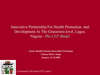 Innovative Partnership For Health Promotion  and Development At The Grassroots level, Lagos. Nigeria – The CLP Model Future Health Systems Innovations Workshop Chelsea Hotel, Abuja January 12-13,2009 (Community Life Project,CLP, Lagos) 
