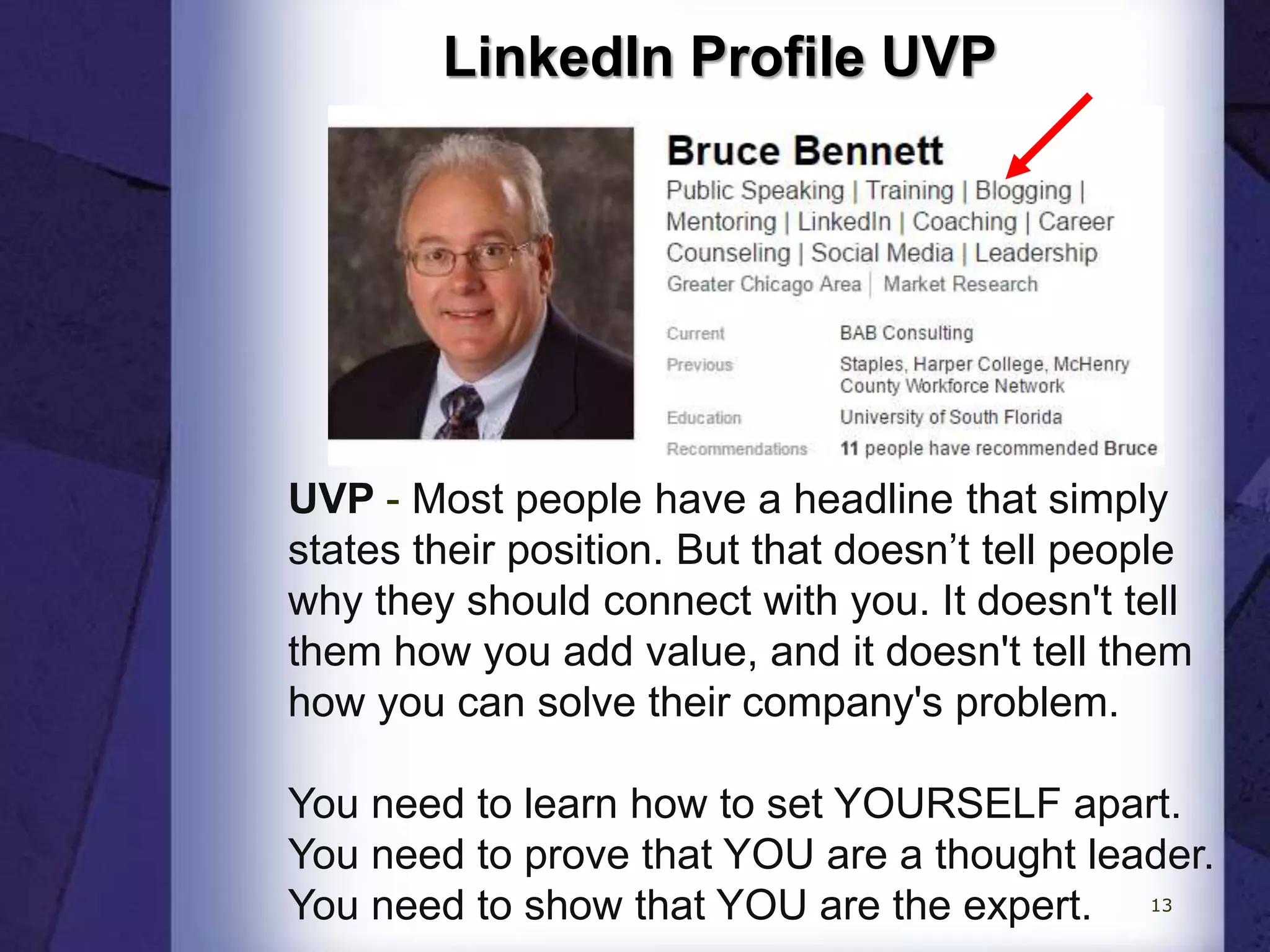 LinkedIn Profile UVP
UVP - Most people have a headline that simply
states their position. But that doesn’t tell people
why they should connect with you. It doesn't tell
them how you add value, and it doesn't tell them
how you can solve their company's problem.
You need to learn how to set YOURSELF apart.
You need to prove that YOU are a thought leader.
You need to show that YOU are the expert. 13
 