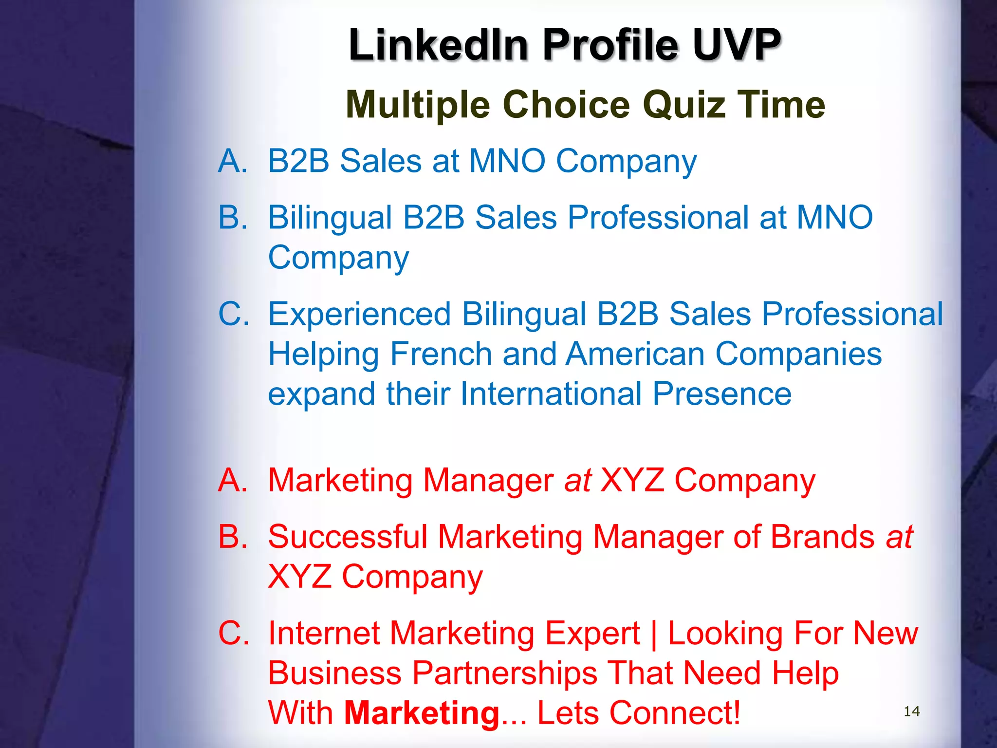 LinkedIn Profile UVP
Multiple Choice Quiz Time
A. B2B Sales at MNO Company
B. Bilingual B2B Sales Professional at MNO
Company
C. Experienced Bilingual B2B Sales Professional
Helping French and American Companies
expand their International Presence
A. Marketing Manager at XYZ Company
B. Successful Marketing Manager of Brands at
XYZ Company
C. Internet Marketing Expert | Looking For New
Business Partnerships That Need Help
With Marketing... Lets Connect! 14
 