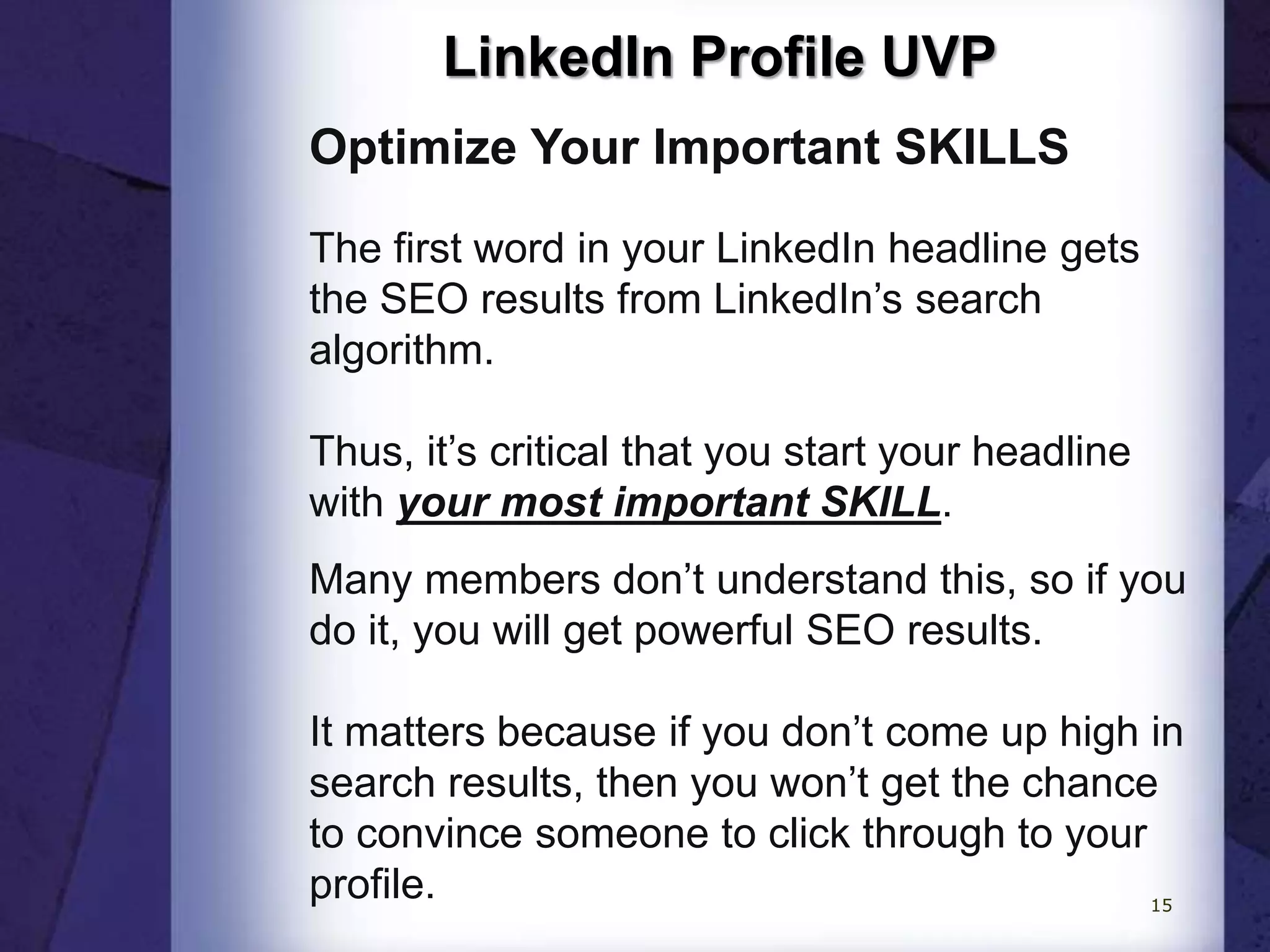 LinkedIn Profile UVP
Optimize Your Important SKILLS
The first word in your LinkedIn headline gets
the SEO results from LinkedIn’s search
algorithm.
Thus, it’s critical that you start your headline
with your most important SKILL.
Many members don’t understand this, so if you
do it, you will get powerful SEO results.
It matters because if you don’t come up high in
search results, then you won’t get the chance
to convince someone to click through to your
profile. 15
 