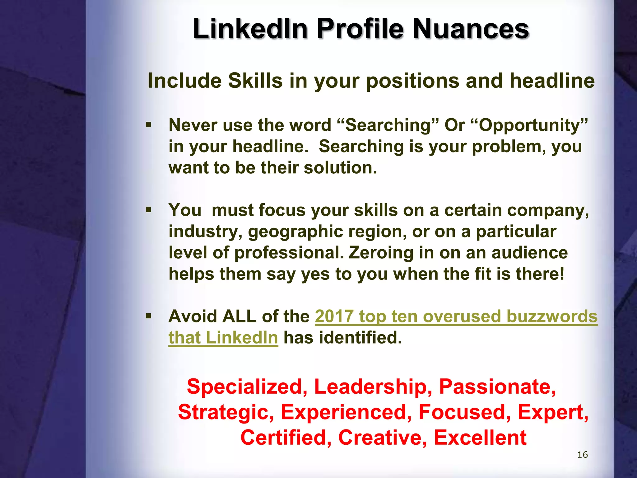 LinkedIn Profile Nuances
Include Skills in your positions and headline
 Never use the word “Searching” Or “Opportunity”
in your headline. Searching is your problem, you
want to be their solution.
 You must focus your skills on a certain company,
industry, geographic region, or on a particular
level of professional. Zeroing in on an audience
helps them say yes to you when the fit is there!
 Avoid ALL of the 2017 top ten overused buzzwords
that LinkedIn has identified.
Specialized, Leadership, Passionate,
Strategic, Experienced, Focused, Expert,
Certified, Creative, Excellent
16
 