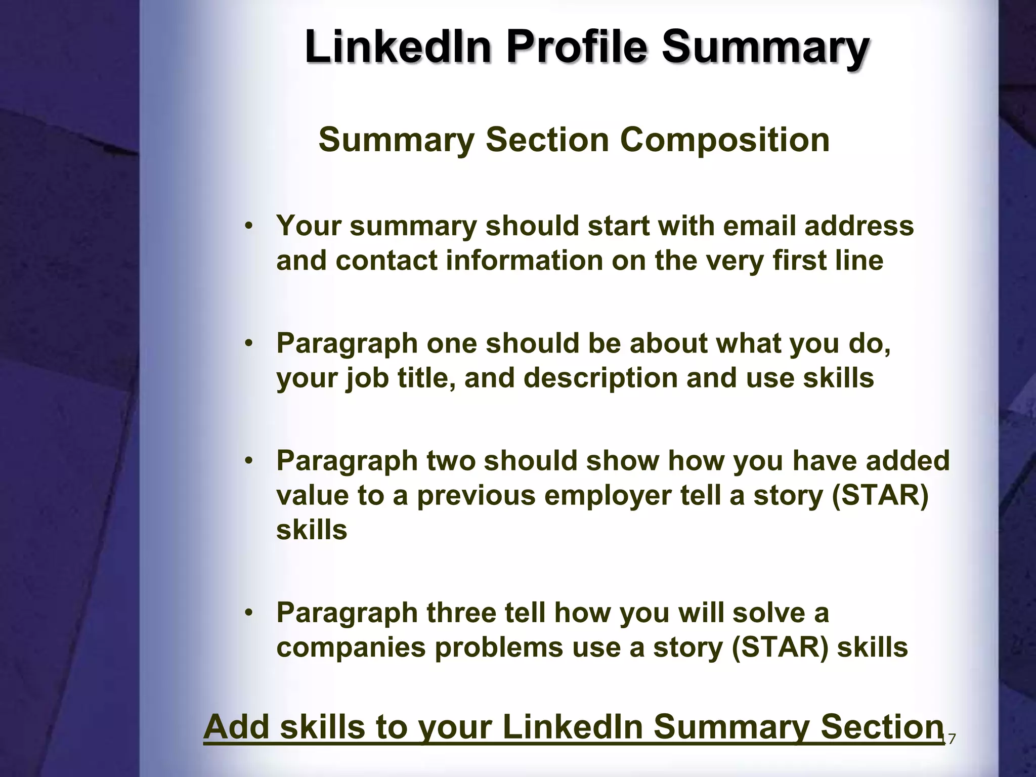 LinkedIn Profile Summary
Summary Section Composition
• Your summary should start with email address
and contact information on the very first line
• Paragraph one should be about what you do,
your job title, and description and use skills
• Paragraph two should show how you have added
value to a previous employer tell a story (STAR)
skills
• Paragraph three tell how you will solve a
companies problems use a story (STAR) skills
Add skills to your LinkedIn Summary Section17
 