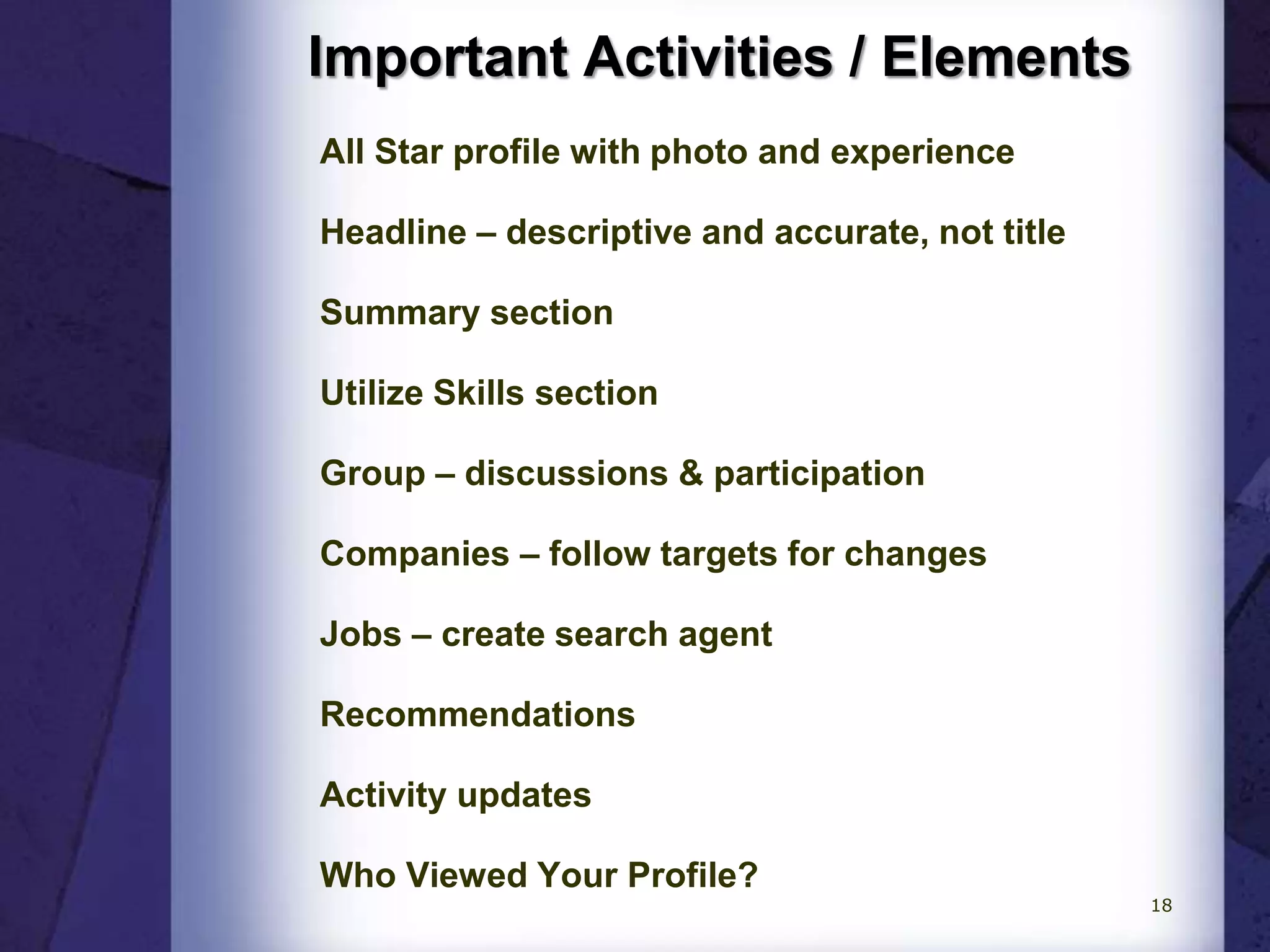 Important Activities / Elements
All Star profile with photo and experience
Headline – descriptive and accurate, not title
Summary section
Utilize Skills section
Group – discussions & participation
Companies – follow targets for changes
Jobs – create search agent
Recommendations
Activity updates
Who Viewed Your Profile?
18
 