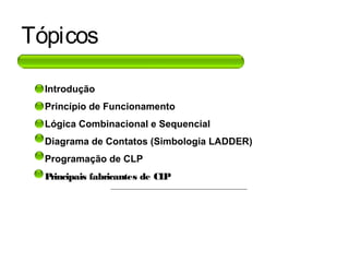 Tópicos
• Introdução
• Princípio de Funcionamento
• Lógica Combinacional e Sequencial
• Diagrama de Contatos (Simbologia LADDER)
• Programação de CLP
• Principais fabricantes de CLP
 