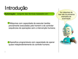 Introdução
Automação: conjunto das técnicas baseados em :
• Máquinas com capacidade de executar tarefas
previamente executadas pelo homem e de controlar
sequências de operações sem a intervenção humana;
• Aparelhos programáveis com capacidade de operar
quase independentemente do controle humano.
:
As máquinas de
tear são os primeiros
exemplos de
automação
 