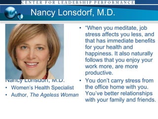 Nancy Lonsdorf, M.D. Nancy Lonsdorf, M.D. Women’s Health Specialist Author,  The Ageless Woman “ When you meditate, job stress affects you less, and that has immediate benefits for your health and happiness. It also naturally follows that you enjoy your work more, are more productive.  You don’t carry stress from the office home with you. You’ve better relationships with your family and friends. 
