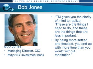 Bob Jones Bob Jones Managing Director, CIO Major NY investment bank “ TM gives you the clarity of mind to realize: ‘These are the things I need to do, and these are the things that are less important.’  By being more settled and focused, you end up with more time than you would without meditation.”  