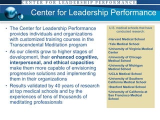 Center for Leadership Performance The Center for Leadership Performance provides individuals and organizations with customized training courses in the Transcendental Meditation program As our clients grow to higher stages of development, their  enhanced cognitive, interpersonal, and ethical capacities  make them more capable of envisioning progressive solutions and implementing them in their organizations Results validated by 40 years of research at top medical schools and by the experiences of tens of thousands of meditating professionals U.S. medical schools that have conducted research: Harvard Medical School Yale Medical School University of Virginia Medical Center University of Chicago Medical School University of Michigan Medical School UCLA Medical School University of Southern California Medical School Stanford Medical School University of California at San Francisco Medical School 