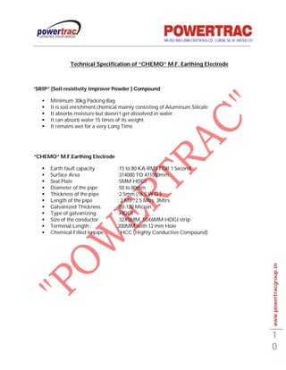 AN ISO 9001-2008 CERTIFIED CO. | CRISIL SE-3C RATED CO
------------------------------------------------------------------------------------------------------------------------------------------


                       Technical Specification of “CHEMO” M.F. Earthing Electrode



‘SRIP” [Soil resistivity Improver Powder ] Compound

         Minimum 30kg Packing Bag
         It is soil enrichment chemical mainly consisting of Aluminum Silicate
         It absorbs moisture but doesn’t get dissolved in water.
         It can absorb water 15 times of its weight.
         It remains wet for a very Long Time




“CHEMO” M.F.Earthing Electrode

         Earth fault capacity                       :15 to 80 KA RMS FOR 1 Second
         Surface Area                               :314000 TO 471000mm
         Seal Plate                                 :5MM HDGI
         Diameter of the pipe                       :50 to 80mm
         Thickness of the pipe                      :2.5mm (16 S.W.G.)
         Length of the pipe                         : 2 Mtr, 2.5 Mtrs, 3Mtrs
         Galvanized Thickness                       :80-120 Micron
         Type of galvanizing                        :HDGI
         Size of the conductor                      :32X5MM, 50X6MM HDGI strip
         Terminal Length :                          200MM with 12 mm Hole
         Chemical Filled in pipe                    : HCC (Highly Conductive Compound)




                                                                                                                                             www.powertracgroup.in




                                                                                                                                             1
                                                                                                                                             0
 