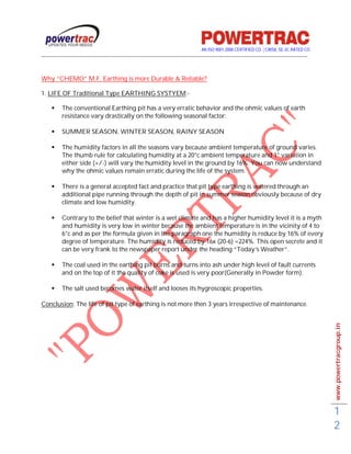 AN ISO 9001-2008 CERTIFIED CO. | CRISIL SE-3C RATED CO
------------------------------------------------------------------------------------------------------------------------------------------


Why “CHEMO” M.F. Earthing is more Durable & Reliable?

1. LIFE OF Traditional Type EARTHING SYSTYEM:-

         The conventional Earthing pit has a very erratic behavior and the ohmic values of earth
          resistance vary drastically on the following seasonal factor:

         SUMMER SEASON, WINTER SEASON, RAINY SEASON

         The humidity factors in all the seasons vary because ambient temperature of ground varies.
          The thumb rule for calculating humidity at a 20°c ambient temperature and 1° variation in
          either side (+/-) will vary the humidity level in the ground by 16%. You can now understand
          why the ohmic values remain erratic during the life of the system.

         There is a general accepted fact and practice that pit type earthing is watered through an
          additional pipe running through the depth of pit in summer season obviously because of dry
          climate and low humidity.

         Contrary to the belief that winter is a wet climate and has a higher humidity level it is a myth
          and humidity is very low in winter because the ambient temperature is in the vicinity of 4 to
          6°c and as per the formula given in the paragraph one the humidity is reduce by 16% of every
          degree of temperature. The humidity is reduced by 16x (20-6) =224%. This open secrete and it
          can be very frank to the newspaper report under the heading “Today’s Weather”.

         The coal used in the earthing pit burns and turns into ash under high level of fault currents
          and on the top of it the quality of coke is used is very poor(Generally in Powder form).

         The salt used becomes water itself and looses its hygroscopic properties.

Conclusion: The life of pit type of earthing is not more then 3 years irrespective of maintenance.




                                                                                                                                             www.powertracgroup.in




                                                                                                                                             1
                                                                                                                                             2
 