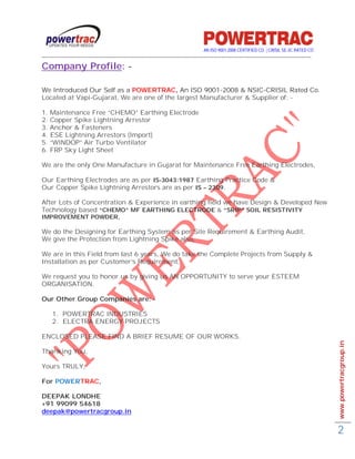 AN ISO 9001-2008 CERTIFIED CO. | CRISIL SE-3C RATED CO
------------------------------------------------------------------------------------------------------------------------------------------
Company Profile: -

We Introduced Our Self as a POWERTRAC, An ISO 9001-2008 & NSIC-CRISIL Rated Co.
Located at Vapi-Gujarat, We are one of the largest Manufacturer & Supplier of: -

1.   Maintenance Free “CHEMO” Earthing Electrode
2.   Copper Spike Lightning Arrestor
3.   Anchor & Fasteners
4.   ESE Lightning Arrestors (Import)
5.   “WINDOP” Air Turbo Ventilator
6.   FRP Sky Light Sheet

We are the only One Manufacture in Gujarat for Maintenance Free Earthing Electrodes,

Our Earthing Electrodes are as per IS-3043:1987 Earthing Practice Code &
Our Copper Spike Lightning Arrestors are as per IS – 2309.

After Lots of Concentration & Experience in earthing field we have Design & Developed New
Technology based “CHEMO” MF EARTHING ELECTRODE & “SRIP” SOIL RESISTIVITY
IMPROVEMENT POWDER,

We do the Designing for Earthing System as per Site Requirement & Earthing Audit,
We give the Protection from Lightning Spike also,

We are in this Field from last 6 years, We do take the Complete Projects from Supply &
Installation as per Customer’s Requirement,

We request you to honor us by giving us AN OPPORTUNITY to serve your ESTEEM
ORGANISATION.

Our Other Group Companies are: -

     1. POWERTRAC INDUSTRIES
     2. ELECTRA ENERGY PROJECTS

ENCLOSED PLEASE FIND A BRIEF RESUME OF OUR WORKS.
                                                                                                                                             www.powertracgroup.in
Thanking You,

Yours TRULY,

For POWERTRAC,

DEEPAK LONDHE
+91 99099 54618
deepak@powertracgroup.in


                                                                                                                                             2
 