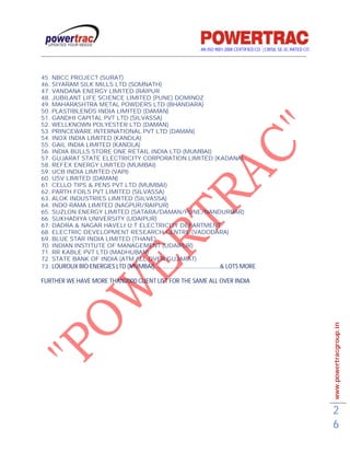 AN ISO 9001-2008 CERTIFIED CO. | CRISIL SE-3C RATED CO
------------------------------------------------------------------------------------------------------------------------------------------


45. NBCC PROJECT (SURAT)
46. SIYARAM SILK MILLS LTD (SOMNATH)
47. VANDANA ENERGY LIMITED (RAIPUR
48. JUBILANT LIFE SCIENCE LIMITED (PUNE) DOMINOZ
49. MAHARASHTRA METAL POWDERS LTD (BHANDARA)
50. PLASTIBLENDS INDIA LIMITED (DAMAN)
51. GANDHI CAPITAL PVT LTD (SILVASSA)
52. WELLKNOWN POLYESTER LTD (DAMAN)
53. PRINCEWARE INTERNATIONAL PVT LTD (DAMAN)
54. INOX INDIA LIMITED (KANDLA)
55. GAIL INDIA LIMITED (KANDLA)
56. INDIA BULLS STORE ONE RETAIL INDIA LTD (MUMBAI)
57. GUJARAT STATE ELECTRICITY CORPORATION LIMITED (KADANA)
58. REFEX ENERGY LIMITED (MUMBAI)
59. UCB INDIA LIMITED (VAPI)
60. USV LIMITED (DAMAN)
61. CELLO TIPS & PENS PVT LTD (MUMBAI)
62. PARTH FOILS PVT LIMITED (SILVASSA)
63. ALOK INDUSTRIES LIMITED (SILVASSA)
64. INDO RAMA LIMITED (NAGPUR/RAIPUR)
65. SUZLON ENERGY LIMITED (SATARA/DAMAN/PUNE/NANDURBAR)
66. SUKHADIYA UNIVERSITY (UDAIPUR)
67. DADRA & NAGAR HAVELI U.T ELECTRICITY DEPARTMENT
68. ELECTRIC DEVELOPMENT RESEARCH CENTRE (VADODARA)
69. BLUE STAR INDIA LIMITED (THANE)
70. INDIAN INSTITUTE OF MANAGEMENT (UDAIPUR)
71. RR KABLE PVT LTD (MADHUBAN)
72. STATE BANK OF INDIA (ATM ALL OVER GUJARAT)
73. LOUROUX BIO ENERGIES LTD (MUMBAI)………………………………………& LOTS MORE

FURTHER WE HAVE MORE THAN2000 CLIENT LIST FOR THE SAME ALL OVER INDIA




                                                                                                                                             www.powertracgroup.in




                                                                                                                                             2
                                                                                                                                             6
 