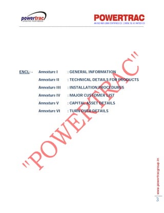 AN ISO 9001-2008 CERTIFIED CO. | CRISIL SE-3C RATED CO
------------------------------------------------------------------------------------------------------------------------------------------




ENCL: -              Annexture I                     : GENERAL INFORMATION

                     Annexture II                    : TECHNICAL DETAILS FOR PRODUCTS

                     Annexture III                   : INSTALLATION PROCEDURES

                     Annexture IV                    : MAJOR CUSTOMER LIST

                     Annexture V                     : CAPITAL ASSET DETAILS

                     Annexture VI                    : TURN OVER DETAILS




                                                                                                                                             www.powertracgroup.in




                                                                                                                                             3
 