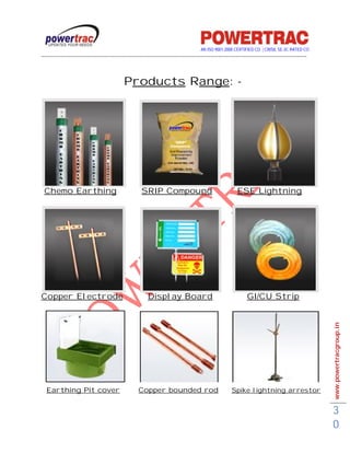 AN ISO 9001-2008 CERTIFIED CO. | CRISIL SE-3C RATED CO
------------------------------------------------------------------------------------------------------------------------------------------



                                           Products Range: -




 Chemo Earthing                                     SRIP Compound                                    ESE Lightning




Copper Electrode                                       Display Board                                      GI/CU Strip




                                                                                                                                             www.powertracgroup.in




  Earthing Pit cover                              Copper bounded rod                              Spike lightning arrestor


                                                                                                                                             3
                                                                                                                                             0
 