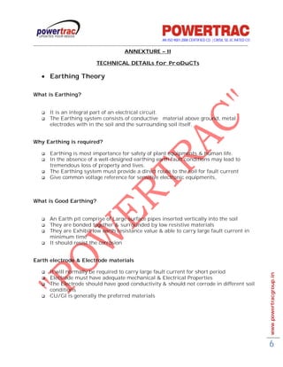 AN ISO 9001-2008 CERTIFIED CO. | CRISIL SE-3C RATED CO
------------------------------------------------------------------------------------------------------------------------------------------
                                                           ANNEXTURE – II

                                        TECHNICAL DETAILs for ProDuCTs

      Earthing Theory

What is Earthing?


         It is an integral part of an electrical circuit.
         The Earthing system consists of conductive material above ground, metal
          electrodes with in the soil and the surrounding soil itself.


Why Earthing is required?

         Earthing is most importance for safety of plant equipments & human life.
         In the absence of a well-designed earthing earth fault conditions may lead to
          tremendous loss of property and lives.
         The Earthing system must provide a direct route to the soil for fault current
         Give common voltage reference for sensitive electronic equipments,



What is Good Earthing?


         An Earth pit comprise of Large surface pipes inserted vertically into the soil
         They are bonded together & surrounded by low resistive materials
         They are Exhibit low earth resistance value & able to carry large fault current in
          minimum time
         It should resist the corrosion


Earth electrode & Electrode materials

         It will normally be required to carry large fault current for short period                                                         www.powertracgroup.in
         Electrode must have adequate mechanical & Electrical Properties
         The Electrode should have good conductivity & should not corrode in different soil
          conditions
         CU/GI is generally the preferred materials




                                                                                                                                             6
 