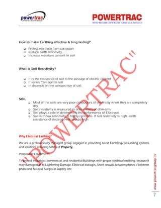 AN ISO 9001-2008 CERTIFIED CO. | CRISIL SE-3C RATED CO
------------------------------------------------------------------------------------------------------------------------------------------




How to make Earthing effective & long lasting?

         Protect electrode from corrosion
         Reduce earth resistivity
         Increase moisture content in soil



What is Soil Resistivity?


         It is the resistance of soil to the passage of electric current
         It varies from soil to soil
         In depends on the composition of soil,



SOIL
               Most of the soils are very poor conductors of electricity when they are completely
                dry.
               Soil resistivity is measured in ohm-meters or ohm-cms
               Soil plays a role in determining the performance of Electrode.
               Soil with low resistivity is highly corrosive. If soil resistivity is high, earth
                resistance of electrode will also be high




Why Electrical Earthing?

We are a professionally managed group engaged in providing latest Earthling/Grounding systems
and solutions ensuring Safety of Property,

People and Equipments                                                                                                                        www.powertracgroup.in

To protect Industrial, commercial, and residential Buildings with proper electrical earthing, because it
may damage due to Lightening Damage, Electrical leakages, Short circuits between phases / between
phase and Neutral, Surges in Supply line




                                                                                                                                             7
 