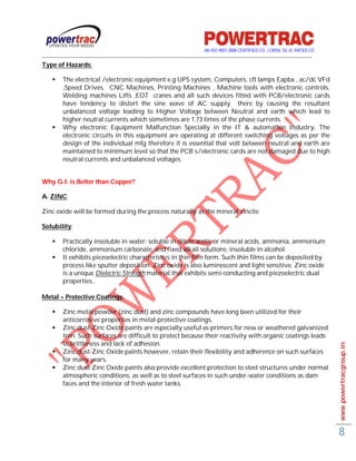 AN ISO 9001-2008 CERTIFIED CO. | CRISIL SE-3C RATED CO
------------------------------------------------------------------------------------------------------------------------------------------
Type of Hazards:

         The electrical /electronic equipment e.g UPS system, Computers, cfl lamps Eapbx , ac/dc VFd
          ,Speed Drives, CNC Machines, Printing Machines , Machine tools with electronic controls,
          Welding machines Lifts ,EOT cranes and all such devices fitted with PCB/electronic cards
          have tendency to distort the sine wave of AC supply there by causing the resultant
          unbalanced voltage leading to Higher Voltage between Neutral and earth which lead to
          higher neutral currents which sometimes are 1.73 times of the phase currents.
         Why electronic Equipment Malfunction Specially in the IT & automation Industry, The
          electronic circuits in this equipment are operating at different switching voltages as per the
          design of the individual mfg therefore it is essential that volt between neutral and earth are
          maintained to minimum level so that the PCB`s/electronic cards are not damaged due to high
          neutral currents and unbalanced voltages.


Why G.I. is Better than Copper?

A. ZINC:

Zinc oxide will be formed during the process naturally as the mineral zincite.

Solubility:

         Practically insoluble in water; soluble in dilute acetic or mineral acids, ammonia, ammonium
          chloride, ammonium carbonate, and fixed alkali solutions; insoluble in alcohol.
         It exhibits piezoelectric characteristics in thin film form. Such thin films can be deposited by
          process like sputter deposition. Zinc oxide is also luminescent and light sensitive. Zinc oxide
          is a unique Dielectric Strength material that exhibits semi-conducting and piezoelectric dual
          properties..

Metal – Protective Coatings:

         Zinc metal powder (zinc dust) and zinc compounds have long been utilized for their
          anticorrosive properties in metal-protective coatings,
         Zinc dust-Zinc Oxide paints are especially useful as primers for new or weathered galvanized
          Iron. Such surfaces are difficult to protect because their reactivity with organic coatings leads
          to brittleness and lack of adhesion.                                                                                               www.powertracgroup.in
         Zinc dust-Zinc Oxide paints however, retain their flexibility and adherence on such surfaces
          for many years.
         Zinc dust-Zinc Oxide paints also provide excellent protection to steel structures under normal
          atmospheric conditions, as well as to steel surfaces in such under-water conditions as dam
          faces and the interior of fresh water tanks.




                                                                                                                                             8
 