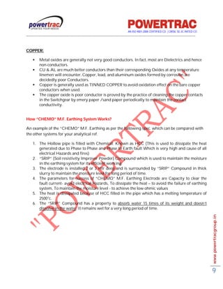 AN ISO 9001-2008 CERTIFIED CO. | CRISIL SE-3C RATED CO
------------------------------------------------------------------------------------------------------------------------------------------


COPPER:

         Metal oxides are generally not very good conductors. In fact, most are Dielectrics and hence
          non-conductors.
         CU & AL are much better conductors than their corresponding Oxides at any temperature
          linemen will encounter. Copper, lead, and aluminum oxides formed by corrosion are
          decidedly poor Conductors.
         Copper is generally used as TINNED COPPER to avoid oxidation effect on the bare copper
          conductors when used.
         The copper oxide is poor conductor is proved by the practice of cleaning the copper contacts
          in the Switchgear by emery paper /sand paper periodically to maintain the contact
          conductivity.


How “CHEMO” M.F. Earthing System Works?

An example of the “CHEMO” M.F. Earthing as per the following spec. which can be compared with
the other systems for your analytical ref.

     1. The Hollow pipe is filled with Chemical: Known as HCC (This is used to dissipate the heat
        generated due to Phase to Phase and Phase to Earth fault Which is very high and cause of all
        electrical Hazards and fires)
     2. “SRIP” [Soil resistivity Improver Powder] Compound which is used to maintain the moisture
        in the earthing system for its efficient working.
     3. The electrode is installed 2 or 3 mtr deep and is surrounded by “SRIP” Compound in thick
        slurry to maintain the moisture level for long period of time.
     4. The parameters for success of “CHEMO” M.F. Earthing Electrode are Capacity to clear the
        fault current- avoid electrical Hazards, To dissipate the heat – to avoid the failure of earthing
        system, To maintain the moisture level - to achieve the low ohmic values
     5. The heat is dissipated because of HCC filled in the pipe which has a melting temperature of
        2500°c.
     6. The “SRIP” Compound has a property to absorb water 15 times of its weight and doesn’t
        dissolve in the water. It remains wet for a very long period of time.
                                                                                                                                             www.powertracgroup.in




                                                                                                                                             9
 