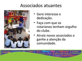 Associados atuantes
      • Gere interesse e
        dedicação.
      • Faça com que os
        rotarianos tenham orgulho
        do clube.
      • Atraia novos associados e
        ganhe a atenção da
        comunidade.
 