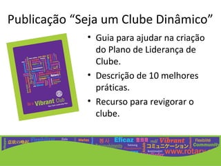 Publicação “Seja um Clube Dinâmico”
             • Guia para ajudar na criação
               do Plano de Liderança de
               Clube.
             • Descrição de 10 melhores
               práticas.
             • Recurso para revigorar o
               clube.
 