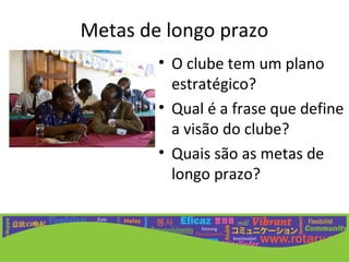 Metas de longo prazo
        • O clube tem um plano
          estratégico?
        • Qual é a frase que define
          a visão do clube?
        • Quais são as metas de
          longo prazo?
 