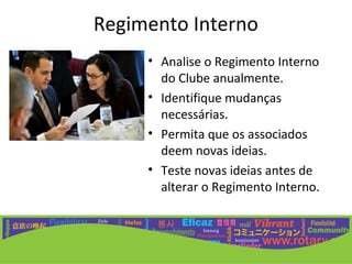 Regimento Interno
     • Analise o Regimento Interno
       do Clube anualmente.
     • Identifique mudanças
       necessárias.
     • Permita que os associados
       deem novas ideias.
     • Teste novas ideias antes de
       alterar o Regimento Interno.
 