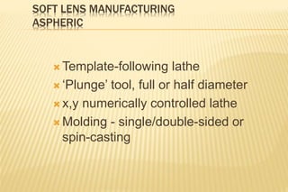 SOFT LENS MANUFACTURING
ASPHERIC
 Template-following lathe
 ‘Plunge’ tool, full or half diameter
 x,y numerically controlled lathe
 Molding - single/double-sided or
spin-casting
 