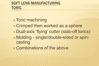 SOFT LENS MANUFACTURING
TORIC
 Toric machining
 Crimped then worked as a sphere
 Dual-axis ‘flying’ cutter (slab-off torics)
 Molding - single/double-sided or spin-
casting
 Combinations of the above
 