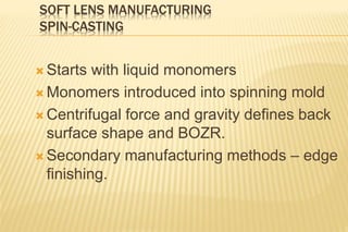 SOFT LENS MANUFACTURING
SPIN-CASTING
 Starts with liquid monomers
 Monomers introduced into spinning mold
 Centrifugal force and gravity defines back
surface shape and BOZR.
 Secondary manufacturing methods – edge
finishing.
 