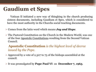 Gaudium et Spes
 Comes from the latin word which means Joy and Hope.
 The Pastoral Constitution on the Church in the Modern World, was one
of the four Apostolic Constitutions resulting from the Second Vatican
Council.
 Approved by a vote of 2,307 to 75 of the bishops assembled at the
council.
 It was promulgated by Pope Paul VI on December 7, 1965.
Vatican II initiated a new way of thingking in the church produsing
sixteen documents, including Gaudium et Spes, which is considered to
have the most authority in the Churchs social teaching documents.
Apostolic Constitution is the highest level of decree
issued by the Pope.
 