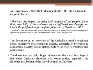  As is customary with Catholic documents, the title is taken from its
incipit in Latin.
 The document is an overview of the Catholic Church's teachings
about humanity's relationship to society, especially in reference to
economics, poverty, social justice, culture, science, technology and
ecumenism.
 The document has had a huge influence on the social teachings of
the wider Christian churches and communities, especially the
churches that belong to the World Council of Churches.
“The joys and hopes, the grief and anguish of the people of our
time, especially of those who are poor or afflicted, are the joys and
hopes, the grief and anguish of the followers of Christ as well.”
“Gaudium et spes, luctus et angor hominum huius temporis, pauperum praesertim et quorumvis
afflictorum, gaudium sunt et spes, luctus et angor etiam Christi discipulorum.”
 