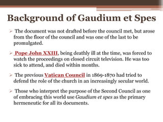Background of Gaudium et Spes
 The document was not drafted before the council met, but arose
from the floor of the council and was one of the last to be
promulgated.
 Pope John XXIII, being deathly ill at the time, was forced to
watch the proceedings on closed circuit television. He was too
sick to attend, and died within months.
 The previous Vatican Council in 1869-1870 had tried to
defend the role of the church in an increasingly secular world.
 Those who interpret the purpose of the Second Council as one
of embracing this world use Gaudium et spes as the primary
hermeneutic for all its documents.
 