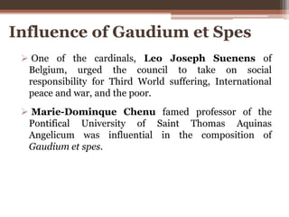  One of the cardinals, Leo Joseph Suenens of
Belgium, urged the council to take on social
responsibility for Third World suffering, International
peace and war, and the poor.
 Marie-Dominque Chenu famed professor of the
Pontifical University of Saint Thomas Aquinas
Angelicum was influential in the composition of
Gaudium et spes.
Influence of Gaudium et Spes
 