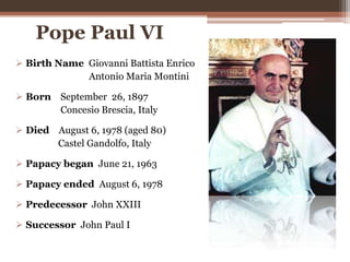 Pope Paul VI
 Birth Name Giovanni Battista Enrico
Antonio Maria Montini
 Born September 26, 1897
Concesio Brescia, Italy
 Died August 6, 1978 (aged 80)
Castel Gandolfo, Italy
 Papacy began June 21, 1963
 Papacy ended August 6, 1978
 Predecessor John XXIII
 Successor John Paul I
 