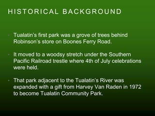 H I S T O R I C A L B A C K G R O U N D
• Tualatin’s first park was a grove of trees behind
Robinson’s store on Boones Ferry Road.
• It moved to a woodsy stretch under the Southern
Pacific Railroad trestle where 4th of July celebrations
were held.
• That park adjacent to the Tualatin’s River was
expanded with a gift from Harvey Van Raden in 1972
to become Tualatin Community Park.
 