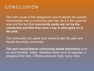 C O N C L U S I O N
• The main cause of this assignment was to identify the specific
characteristic that a community park has, be it in this case the
area and the fact that community parks are run by the
community and that they have a say in what goes on in
the park.
• The community can speak their minds to alter the park and
benefit the whole community.
• The park would feature community based attractions such
as sport facilities, toilets, relaxation areas such as pagodas, a
playground for kids, a fitness area and many many more.
 