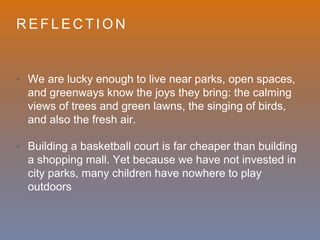 R E F L E C T I O N
• We are lucky enough to live near parks, open spaces,
and greenways know the joys they bring: the calming
views of trees and green lawns, the singing of birds,
and also the fresh air.
• Building a basketball court is far cheaper than building
a shopping mall. Yet because we have not invested in
city parks, many children have nowhere to play
outdoors
 