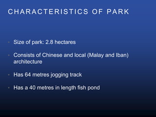C H A R A C T E R I S T I C S O F P A R K
• Size of park: 2.8 hectares
• Consists of Chinese and local (Malay and Iban)
architecture
• Has 64 metres jogging track
• Has a 40 metres in length fish pond
 