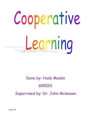 Done by: Huda Madan<br />GR5001<br />Supervised by: Dr. John Mckeown<br />I believe that cooperative Learning is one of the most positive approaches to teaching strategies. The results in my classes show that students who have opportunities to work collaboratively, learn faster and more efficiently, have greater retention, and feel more positive about the learning experience. <br />I used group work in my classes (first and third primary) especially in doing their projects ( topic of house for third and poster for first) by:<br />,[object Object]