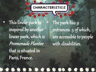 ? This linear park is 
inspired by another 
linear park, which is 
Promenade Plantee 
that is situated in 
Paris, France. 
? The park has 9 
entrances. 5 of which, 
are accessible to people 
with disabilities. 
 