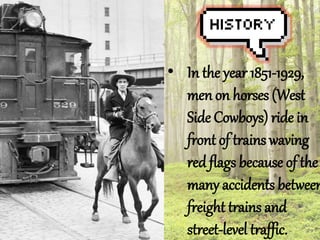 ? In the year 1851-1929, 
men on horses (West 
Side Cowboys) ride in 
front of trains waving 
red flags because of the 
many accidents between 
freight trains and 
street-level traffic. 
 