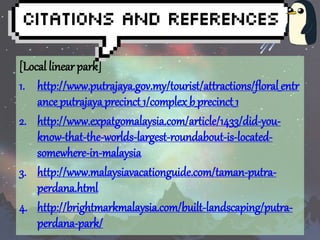 [Local linear park] 
1. http://www.putrajaya.gov.my/tourist/attractions/floral_entr 
ance_putrajaya_precinct_1/complex_b_precinct_1 
2. http://www.expatgomalaysia.com/article/1433/did-you-know- 
that-the-worlds-largest-roundabout-is-located-somewhere- 
in-malaysia 
3. http://www.malaysiavacationguide.com/taman-putra-perdana. 
html 
4. http://brightmarkmalaysia.com/built-landscaping/putra-perdana- 
park/ 
 
