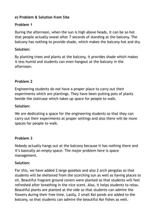 e) Problem & Solution from Site
Problem 1
During the afternoon, when the sun is high above heads, it can be so hot
that people actually sweat after 7 seconds of standing at the balcony. The
balcony has nothing to provide shade, which makes the balcony hot and dry.
Solution:
By planting trees and plants at the balcony, it provides shade which makes
it less humid and students can even hangout at the balcony in the
afternoon.
!
Problem 2
Engineering students do not have a proper place to carry out their
experiments which are plantings. They have been putting pots of plants
beside the staircase which takes up space for people to walk.
Solution:
We are dedicating a space for the engineering students so that they can
carry out their experiments at proper settings and also there will be more
spaces for people to walk.
!
Problem 3
Nobody actually hangs out at the balcony because it has nothing there and
it’s basically an empty space. The major problem here is space
management.
Solution:
For this, we have added 2 large gazebos and also 2 arch pergolas so that
students will be sheltered from the scorching sun as well as having places to
sit. Beautiful fragrant ground covers were planted so that students will feel
refreshed after breathing in the nice scent. Also, it helps students to relax.
Beautiful plants are planted at the side so that students can admire the
flowers during their free time. Lastly, 2 small Koi ponds are added to the
balcony, so that students can admire the beautiful Koi fishes as well.  
 