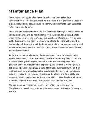Maintenance Plan
There are various types of maintenance that has been taken into
consideration for this site proposal. As this 10x10 m site provides a space for
a recreational mixed organic garden, there will be elements such as gazebo,
water feature and plants.
There are a few elements from this site that does not require maintenance as
the materials used will be maintenance free. Materials like polycarbonate
sheet will be used for the rooﬁng of the gazebo; artiﬁcial grass will be used
as the ﬂooring for mat grass; and recycled plastic benches will be used for
the benches of the gazebo. All the listed materials above are cost-saving and
maintenance free materials. Therefore, there is no maintenance cost for the
materials mentioned.
As for the remaining elements, plants are one of the main elements that
need maintenance. The maintenance cost for plants or any ﬂora on this site
is shown in the gardening cost, material cost, and watering cost. The
gardening cost includes the cost of pruning and trimming. Weeding cost is
not included as artiﬁcial grass is used. Materials cost indicates the cost of
fertiliser, pest control and replacing dead plants. Besides that, there is also
watering cost which is the cost of watering the plants and ﬂora at the site
proposed. Lastly, electricity cost is the cost which covers the electricity that
is needed to generate all electrical appliances at the site proposed.
The maintenance cost below is priced according to every 6 months.
Therefore, the overall estimated cost for maintenance is RM6000 for every 6
months.
!
!
 