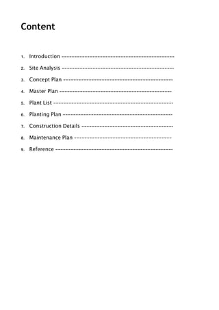 Content
!
1. Introduction ————————————————————————————————————————————
2. Site Analysis ———————————————————————————————————————————-
3. Concept Plan ——————————————————————————————————————————-
4. Master Plan ———————————————————————————————————————————-
5. Plant List ——————————————————————————————————————————————-
6. Planting Plan ——————————————————————————————————————————-
7. Construction Details ———————————————————————————————————-
8. Maintenance Plan ——————————————————————————————————————
9. Reference —————————————————————————————————————————————- 
 