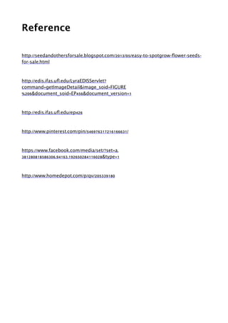 Reference
!
http://seedandothersforsale.blogspot.com/2013/05/easy-to-spotgrow-ﬂower-seeds-
for-sale.html
!
http://edis.ifas.uﬂ.edu/LyraEDISServlet?
command=getImageDetail&image_soid=FIGURE
%206&document_soid=EP456&document_version=1
!
http://edis.ifas.uﬂ.edu/ep426
!
http://www.pinterest.com/pin/546976317216166631/
!
https://www.facebook.com/media/set/?set=a.
381280818586306.94163.192650284116028&type=1
!
http://www.homedepot.com/p/qv/205339180
 