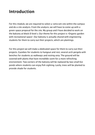 Introduction
!
For this module, we are required to select a 10mx10m site within the campus
and do a site analysis. From the analysis, we will have to come up with a
green space proposal for the site. My group and I have decided to work on
the balcony at block D level 5. Our theme for this project is “Organic garden
with recreational space”. Our balcony is actually shared with engineering
students for them to carry out their projects, which are plantings.
!
For this project we will make a dedicated space for them to carry out their
projects. Gazebos for students to hangout and rest, several arch pergola with
benches for students as walkways and resting area. The ground will be
covered with plants that have incredible scent for a more refreshing
environment. Two corners of the balcony will be replaced by two small Koi
ponds where students can enjoy ﬁsh sighting. Lastly, trees will be planted to
provide shade for students.  
 