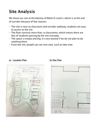 Site Analysis
We chose our site at the balcony of Block D, Level 5, which is at the end
of corridor because of few reasons:
- The site is near to classroom and corridor walkway, students are easy
to access to the site
- The floor consists more than 10 classrooms, which means there are
lots of students passing by the site everyday
- The space is empty and big, it’s very wasted if we do not plan to do
anything there
- From the site, people can see nice view, such as lake view
!
!
a) Location Plan b) Site Plan
!
!
 