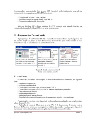 giovanni_magela@yahoo.com Página 10
é programada e parametrizada. Com a porta MPI é possível ainda implementar uma rede de
pequeno porte com equipamentos SIEMENS, tais como:
 CLPs Simatic S7-200, S7-300 e S7400;
 Interfaces Homem Máquina Simatic HMI (OP’s);
 Computadores Industriais Simatic PC.
Além da interface MPI, alguns modelos de CPU possuem uma segunda interface de
comunicação integrada Profibus (DP/PA) ou serial ponto-a-ponto.
III – Programação e Parametrização
A programação do CLP Simatic S7-300 é executada através do software Step 7 disponível em
três versões Step7 Lite, Step7 e Step7 Professional, desenvolvidas para melhor atender as suas
necessidades, veja as características de cada software na FIG.3.
Figura 3: As três versões do Step 7
Fonte: www.siemens.com.br.
3.1 – Aplicações
O Simatic S7-300 oferece soluções para as mais diversas tarefas de automação, nas seguintes
áreas:
 Engenharia de produção;
 Indústria automobilística;
 Construção de máquinas especializadas (como CNC´s);
 Construção de máquinas em série (todos os tipos de máquinas de produção);
 Processamento de plástico;
 Indústria de embalagens;
 Indústria alimentícia e de cigarros;
 Engenharia de processos (por exemplo, de saneamento, química e petroquímica).
Para aplicações especiais, estão disponíveis produtos adicionais dedicados que complementam
a linha Simatic S7-300:
 Aplicações à prova de falhas, com a nova CPU 315F desenvolvida de acordo com as
diretrizes TÜV, assim como com os respectivos módulos de entradas e saídas, agora é possível
implementar o conceito de falha segura em aplicações centralizadas ou distribuídas.
 
